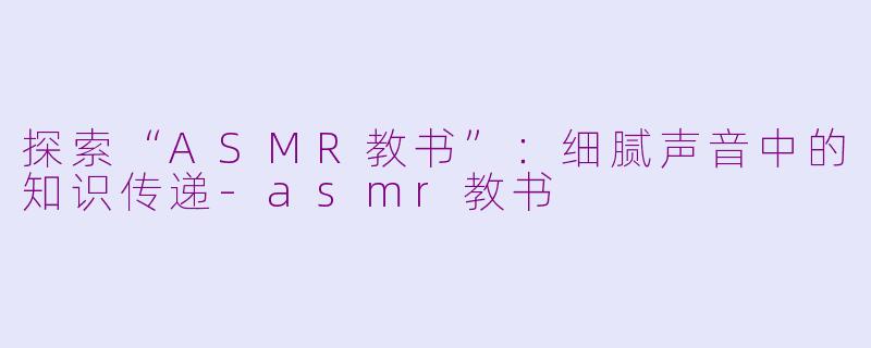 探索“ASMR教书”：细腻声音中的知识传递-asmr教书