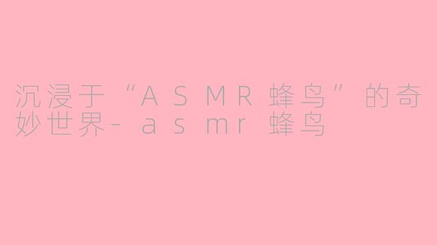 沉浸于“ASMR蜂鸟”的奇妙世界-asmr蜂鸟