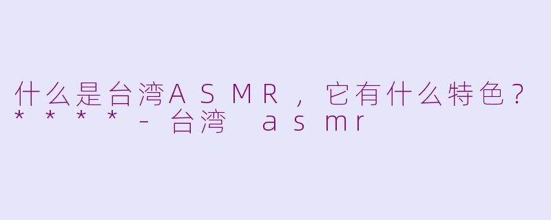 什么是台湾ASMR，它有什么特色？****-台湾 asmr