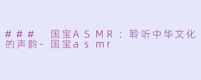 ### 国宝ASMR：聆听中华文化的声韵-国宝asmr