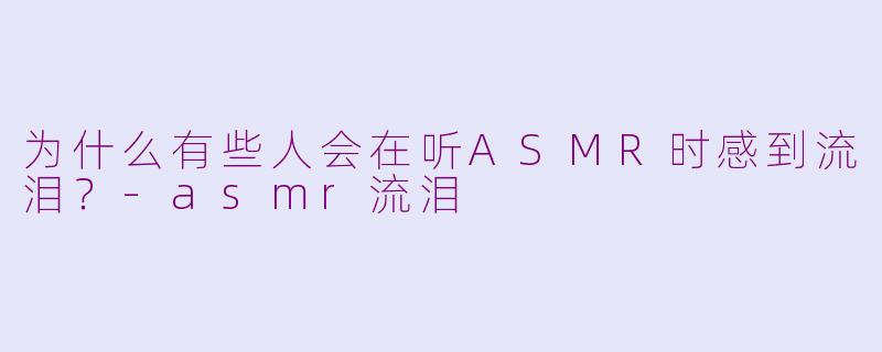 为什么有些人会在听ASMR时感到流泪？-asmr流泪