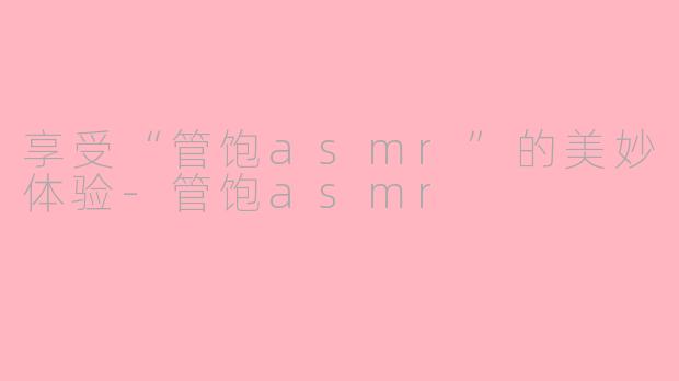 享受“管饱asmr”的美妙体验-管饱asmr