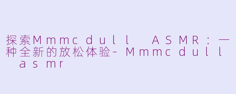 探索Mmmcdull ASMR：一种全新的放松体验-Mmmcdull asmr