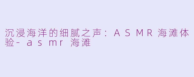 沉浸海洋的细腻之声：ASMR海滩体验-asmr海滩