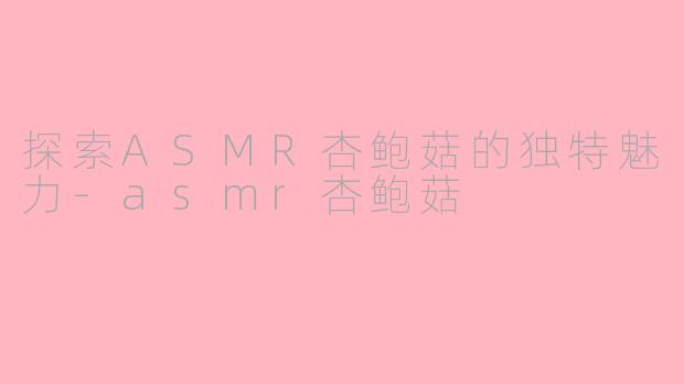探索ASMR杏鲍菇的独特魅力-asmr杏鲍菇