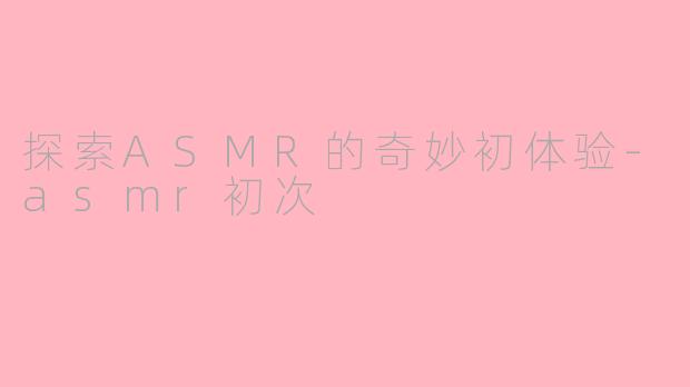 探索ASMR的奇妙初体验-asmr初次