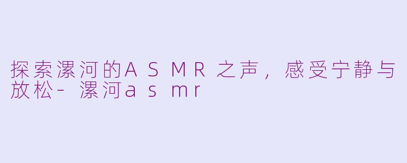 探索漯河的ASMR之声，感受宁静与放松-漯河asmr