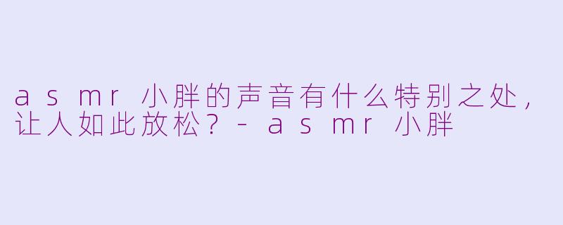 asmr小胖的声音有什么特别之处，让人如此放松？-asmr小胖