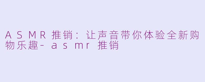 ASMR推销：让声音带你体验全新购物乐趣-asmr推销