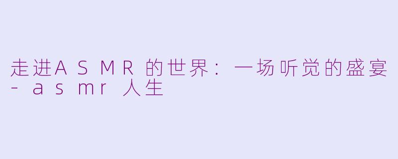 走进ASMR的世界：一场听觉的盛宴-asmr人生