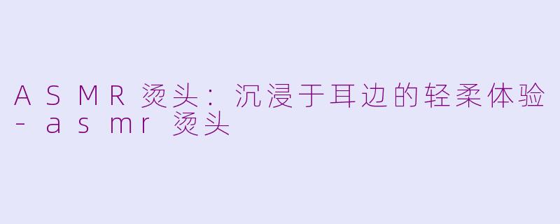 ASMR烫头：沉浸于耳边的轻柔体验-asmr烫头