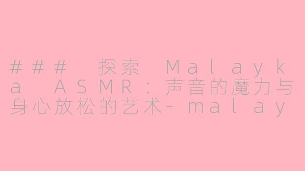 ### 探索 Malayka ASMR：声音的魔力与身心放松的艺术-malayka asmr