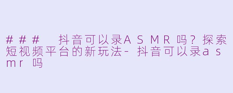 ### 抖音可以录ASMR吗？探索短视频平台的新玩法-抖音可以录asmr吗