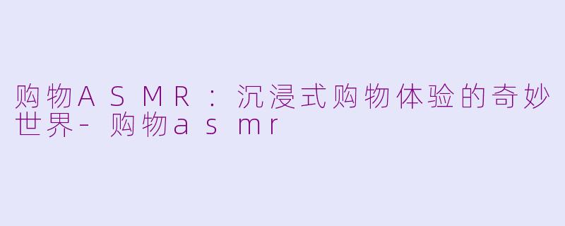 购物ASMR：沉浸式购物体验的奇妙世界-购物asmr