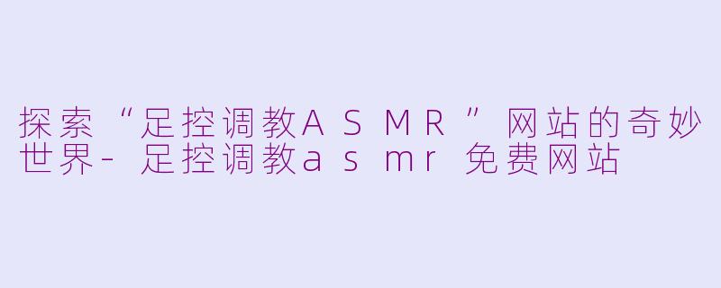 探索“足控调教ASMR”网站的奇妙世界-足控调教asmr免费网站