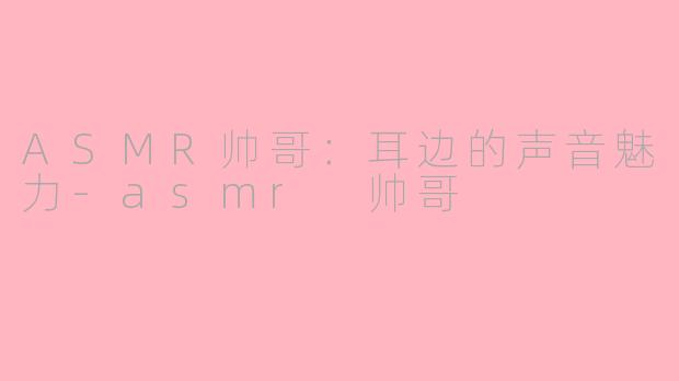 ASMR帅哥：耳边的声音魅力-asmr 帅哥