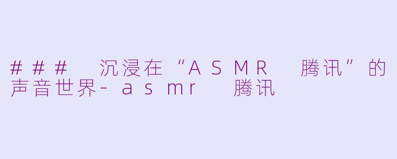 ### 沉浸在“ASMR 腾讯”的声音世界-asmr 腾讯