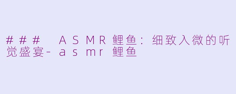 ### ASMR鲤鱼：细致入微的听觉盛宴-asmr鲤鱼