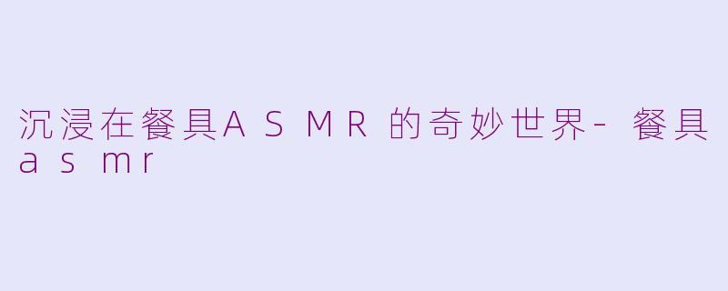沉浸在餐具ASMR的奇妙世界-餐具asmr