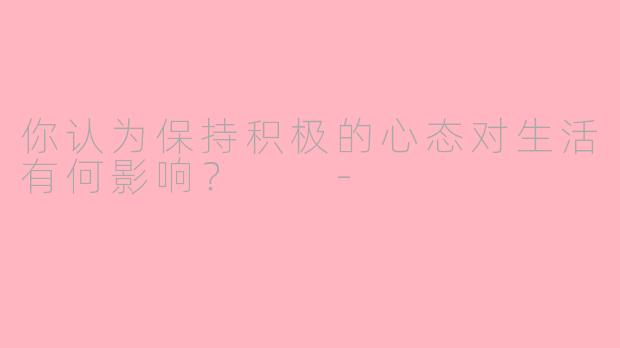 你认为保持积极的心态对生活有何影响？  -