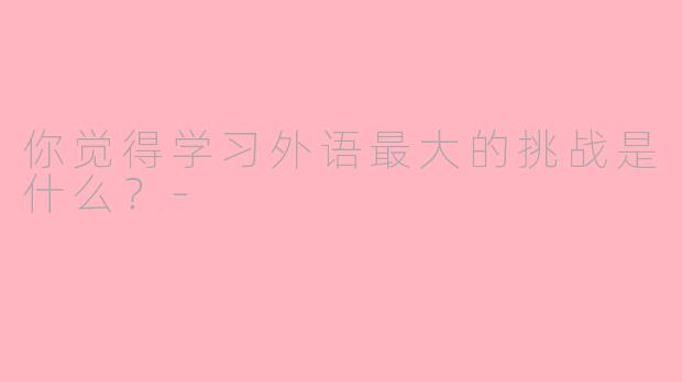 你觉得学习外语最大的挑战是什么？