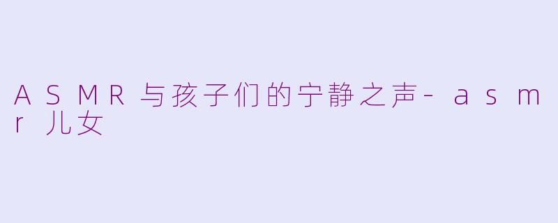 ASMR与孩子们的宁静之声-asmr儿女