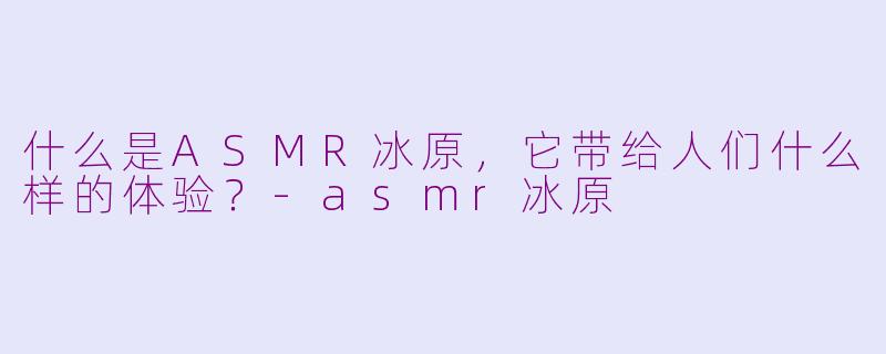 什么是ASMR冰原,它带给人们什么样的体验?