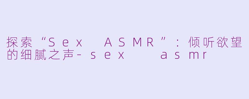 探索“Sex ASMR”：倾听欲望的细腻之声-sex  asmr