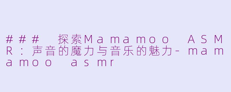 ### 探索Mamamoo ASMR：声音的魔力与音乐的魅力-mamamoo asmr