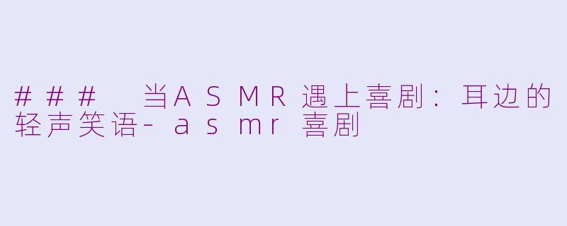 ### 当ASMR遇上喜剧：耳边的轻声笑语-asmr喜剧