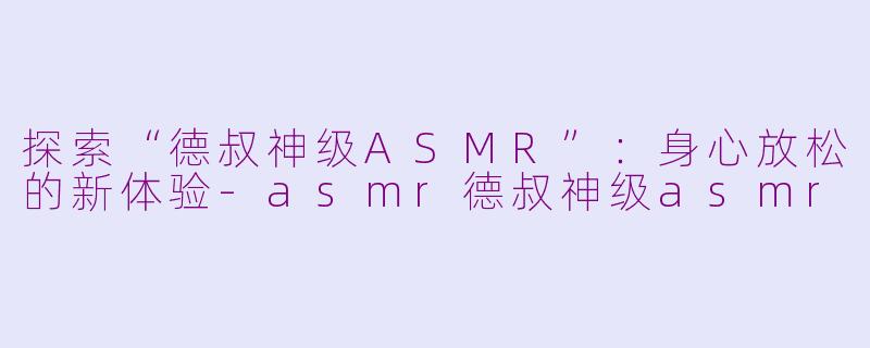 探索“德叔神级ASMR”：身心放松的新体验-asmr德叔神级asmr