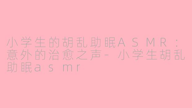 小学生的胡乱助眠ASMR：意外的治愈之声-小学生胡乱助眠asmr