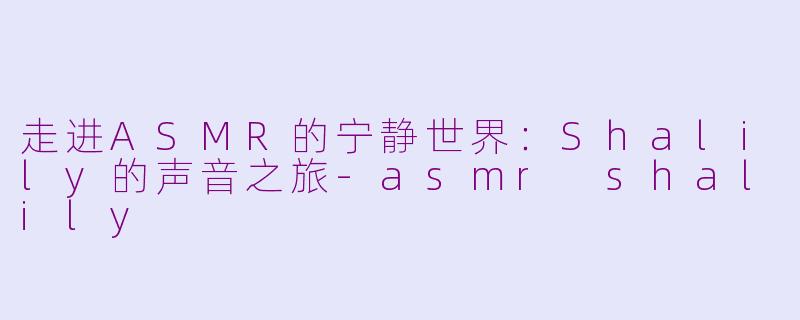 走进ASMR的宁静世界：Shalily的声音之旅-asmr shalily