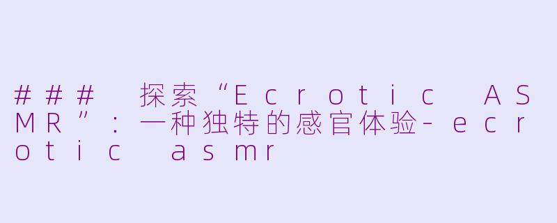 ### 探索“Ecrotic ASMR”：一种独特的感官体验-ecrotic asmr
