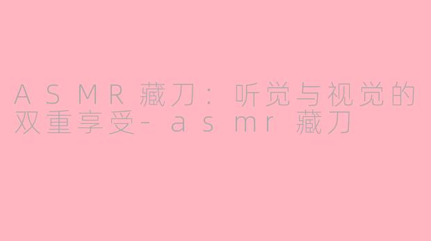 ASMR藏刀：听觉与视觉的双重享受-asmr藏刀