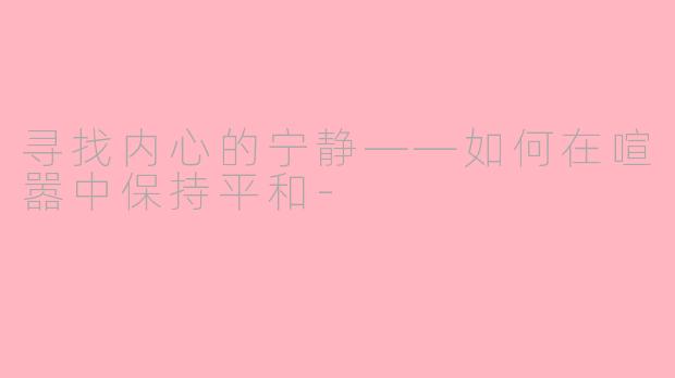 寻找内心的宁静——如何在喧嚣中保持平和-