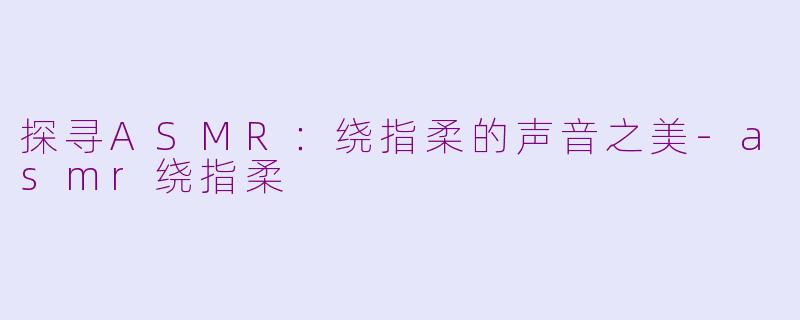 探寻ASMR：绕指柔的声音之美-asmr绕指柔