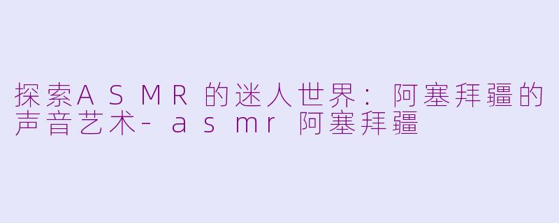 探索ASMR的迷人世界：阿塞拜疆的声音艺术-asmr阿塞拜疆