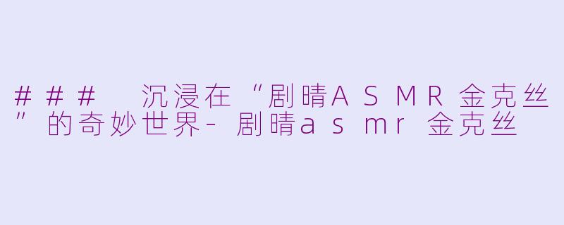 ### 沉浸在“剧晴ASMR金克丝”的奇妙世界-剧晴asmr金克丝