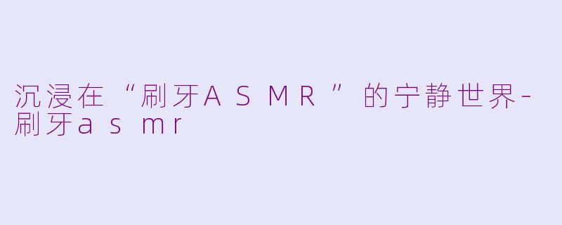 沉浸在“刷牙ASMR”的宁静世界-刷牙asmr