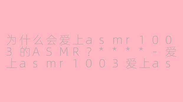 为什么会爱上asmr1003的ASMR？****-爱上asmr1003爱上asmr