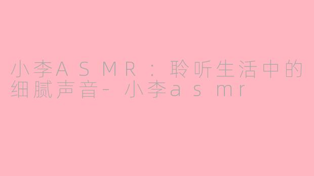 小李ASMR：聆听生活中的细腻声音-小李asmr