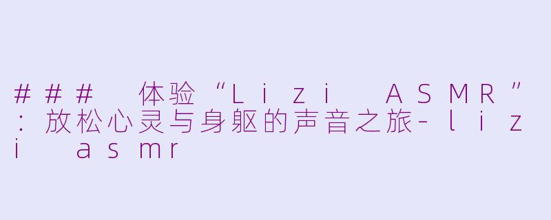### 体验“Lizi ASMR”：放松心灵与身躯的声音之旅-lizi asmr