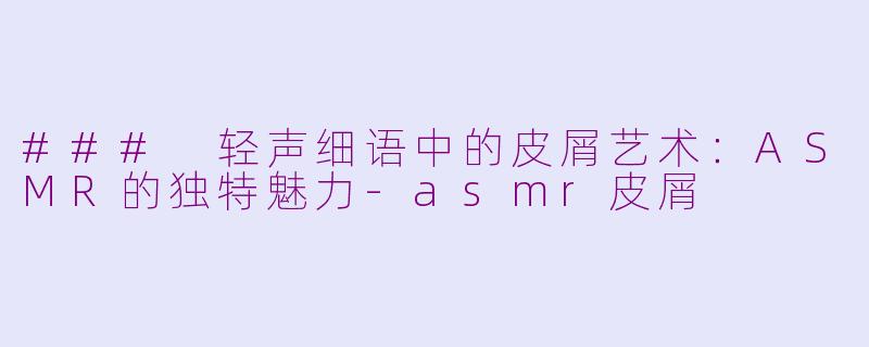 ### 轻声细语中的皮屑艺术：ASMR的独特魅力-asmr皮屑