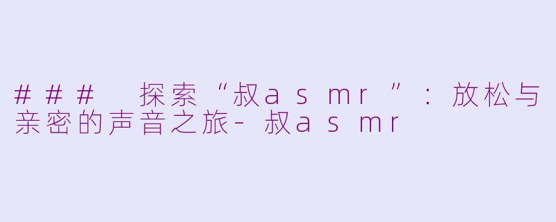 ### 探索“叔asmr”：放松与亲密的声音之旅-叔asmr