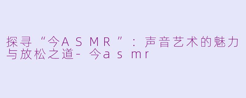 探寻“今ASMR”：声音艺术的魅力与放松之道-今asmr