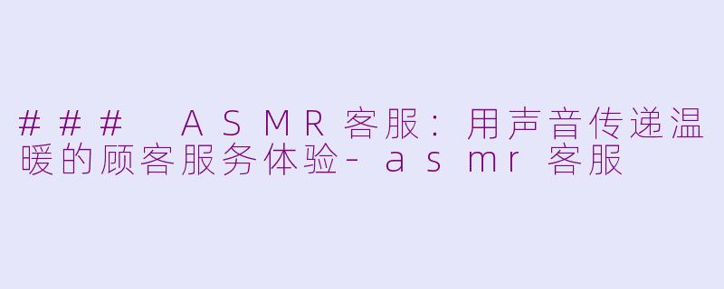 ### ASMR客服：用声音传递温暖的顾客服务体验-asmr客服