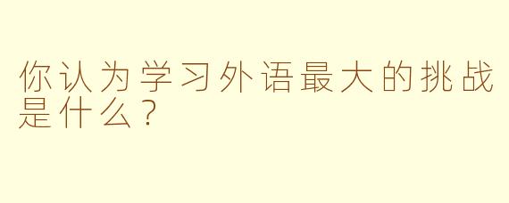 你认为学习外语最大的挑战是什么？  