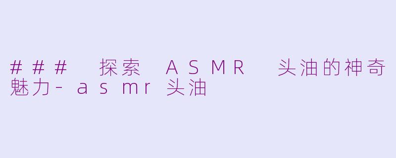 ### 探索 ASMR 头油的神奇魅力-asmr头油