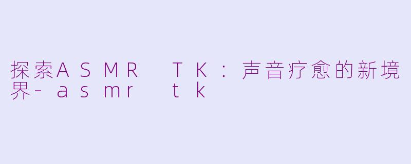 探索ASMR TK：声音疗愈的新境界-asmr tk